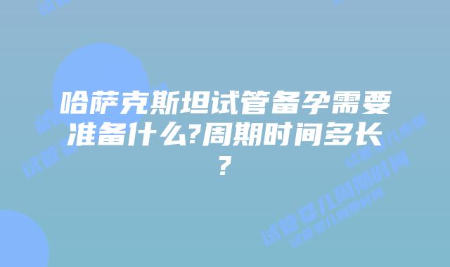 哈萨克斯坦试管备孕需要准备什么?周期时间多长?
