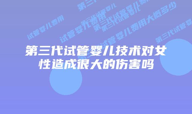 第三代试管婴儿技术对女性造成很大的伤害吗