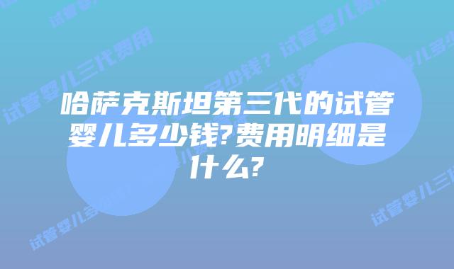 哈萨克斯坦第三代的试管婴儿多少钱?费用明细是什么?