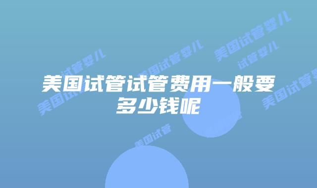 美国试管试管费用一般要多少钱呢