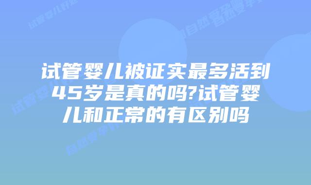 试管婴儿被证实最多活到45岁是真的吗?试管婴儿和正常的有区别吗