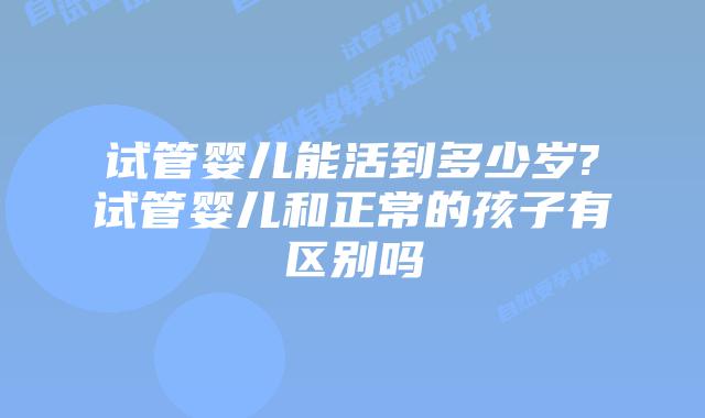 试管婴儿能活到多少岁?试管婴儿和正常的孩子有区别吗