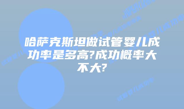 哈萨克斯坦做试管婴儿成功率是多高?成功概率大不大?