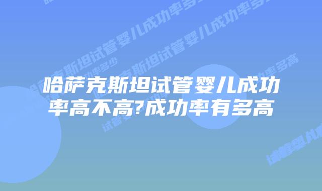 哈萨克斯坦试管婴儿成功率高不高?成功率有多高