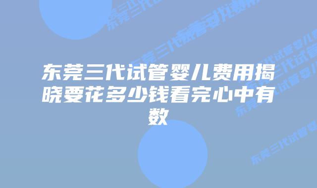 东莞三代试管婴儿费用揭晓要花多少钱看完心中有数