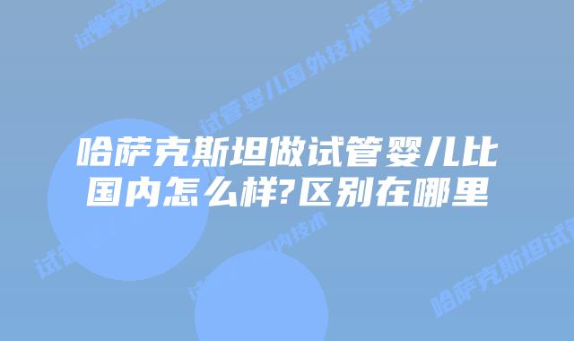 哈萨克斯坦做试管婴儿比国内怎么样?区别在哪里