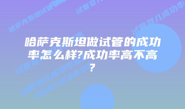 哈萨克斯坦做试管的成功率怎么样?成功率高不高?