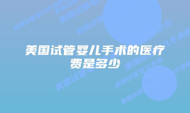 美国试管婴儿手术的医疗费是多少