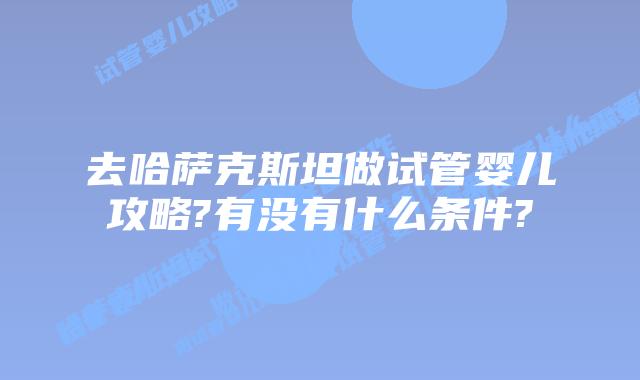 去哈萨克斯坦做试管婴儿攻略?有没有什么条件?