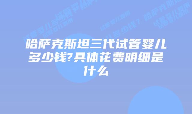 哈萨克斯坦三代试管婴儿多少钱?具体花费明细是什么