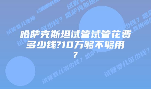哈萨克斯坦试管试管花费多少钱?10万够不够用?