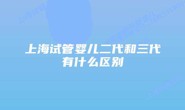 上海试管婴儿二代和三代有什么区别