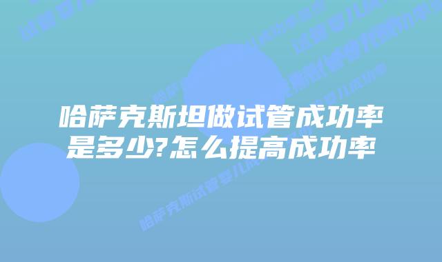 哈萨克斯坦做试管成功率是多少?怎么提高成功率