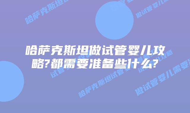哈萨克斯坦做试管婴儿攻略?都需要准备些什么?