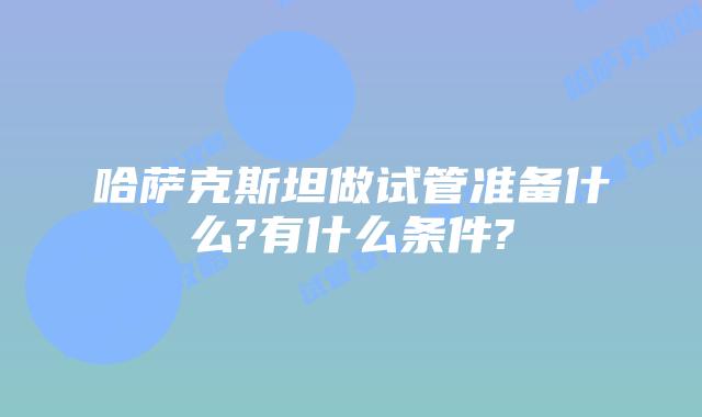 哈萨克斯坦做试管准备什么?有什么条件?