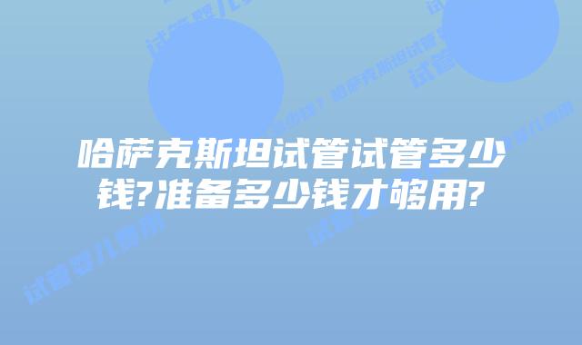 哈萨克斯坦试管试管多少钱?准备多少钱才够用?