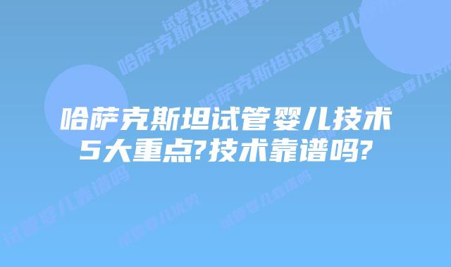 哈萨克斯坦试管婴儿技术5大重点?技术靠谱吗?