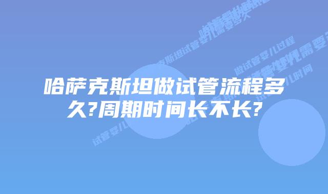 哈萨克斯坦做试管流程多久?周期时间长不长?