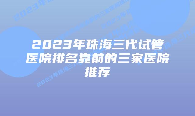 2023年珠海三代试管医院排名靠前的三家医院推荐