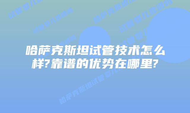哈萨克斯坦试管技术怎么样?靠谱的优势在哪里?