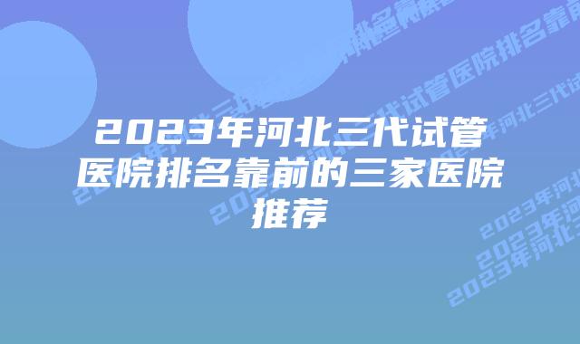 2023年河北三代试管医院排名靠前的三家医院推荐
