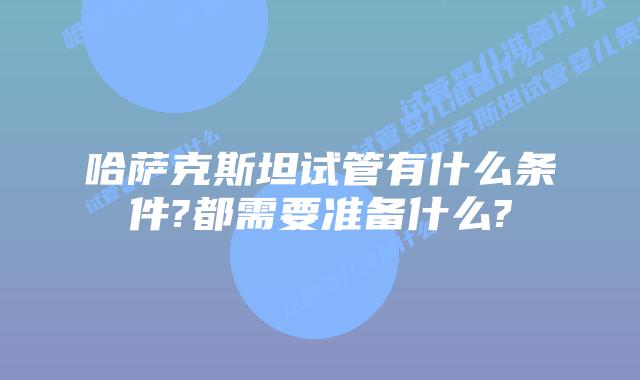 哈萨克斯坦试管有什么条件?都需要准备什么?