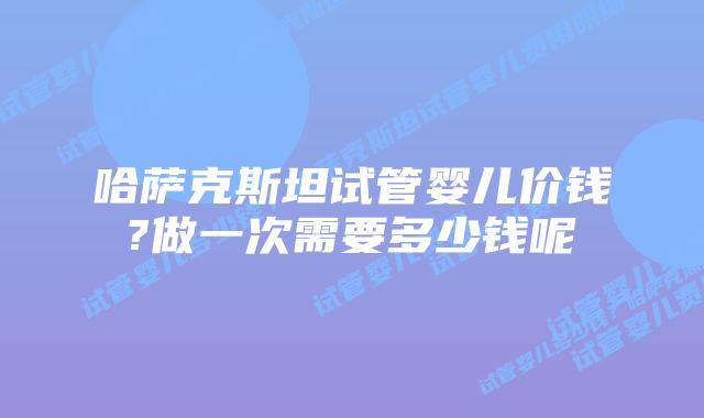 哈萨克斯坦试管婴儿价钱?做一次需要多少钱呢