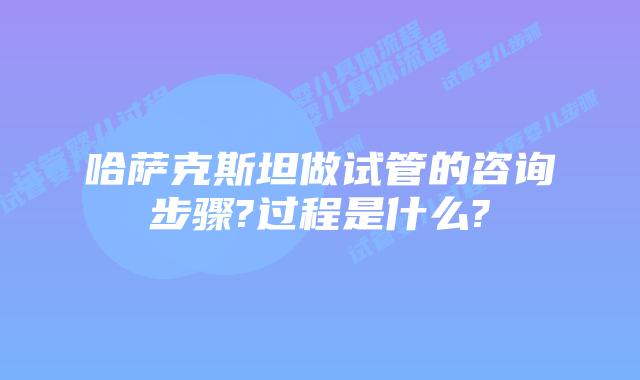 哈萨克斯坦做试管的咨询步骤?过程是什么?