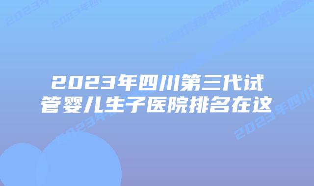 2023年四川第三代试管婴儿生子医院排名在这