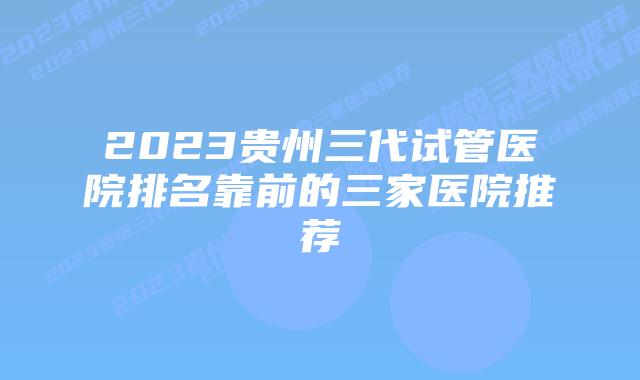 2023贵州三代试管医院排名靠前的三家医院推荐