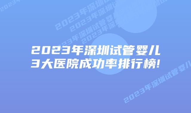 2023年深圳试管婴儿3大医院成功率排行榜!