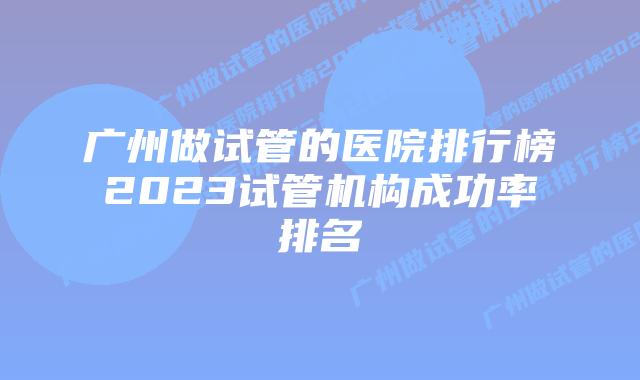 广州做试管的医院排行榜2023试管机构成功率排名