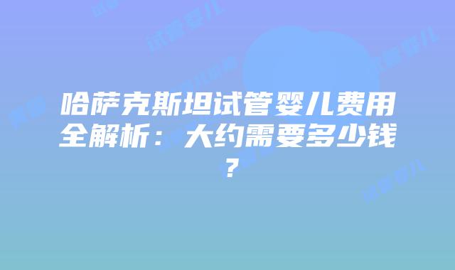 哈萨克斯坦试管婴儿费用全解析：大约需要多少钱？