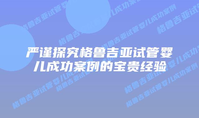 严谨探究格鲁吉亚试管婴儿成功案例的宝贵经验