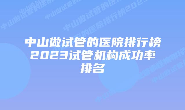 中山做试管的医院排行榜2023试管机构成功率排名
