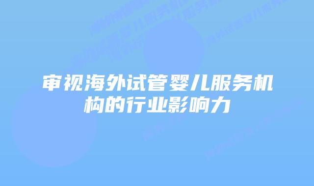 审视海外试管婴儿服务机构的行业影响力