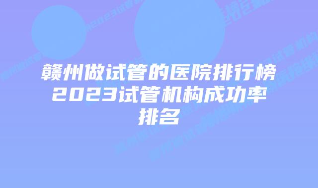 赣州做试管的医院排行榜2023试管机构成功率排名
