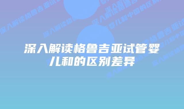深入解读格鲁吉亚试管婴儿和的区别差异