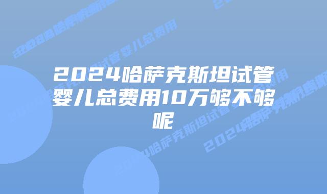 2024哈萨克斯坦试管婴儿总费用10万够不够呢