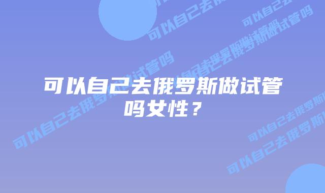 可以自己去俄罗斯做试管吗女性?