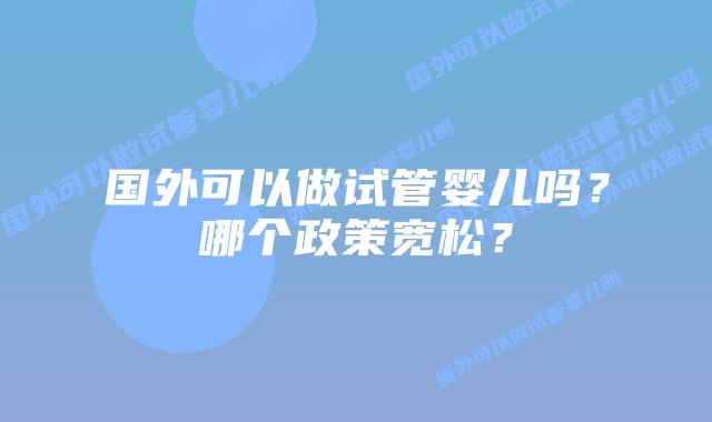 国外可以做试管婴儿吗?哪个政策宽松?