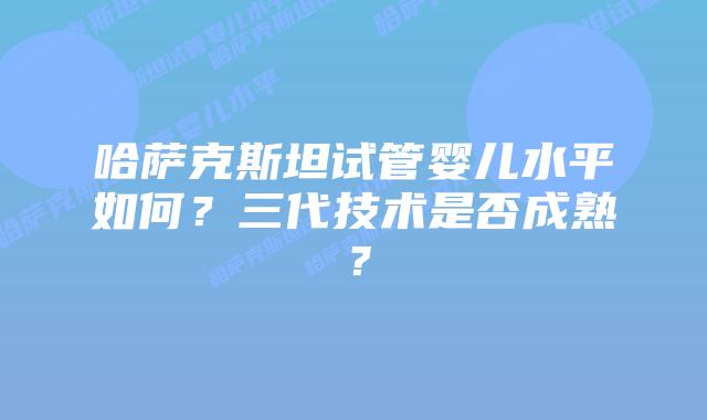 哈萨克斯坦试管婴儿水平如何?三代技术是否成熟?