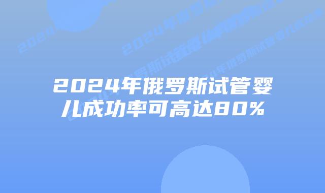 2024年俄罗斯试管婴儿成功率可高达80%