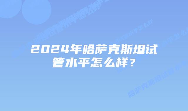 2024年哈萨克斯坦试管水平怎么样？