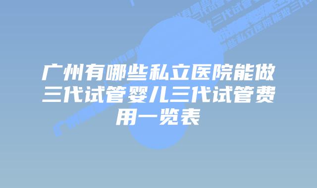 广州有哪些私立医院能做三代试管婴儿三代试管费用一览表