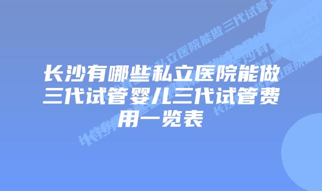 长沙有哪些私立医院能做三代试管婴儿三代试管费用一览表