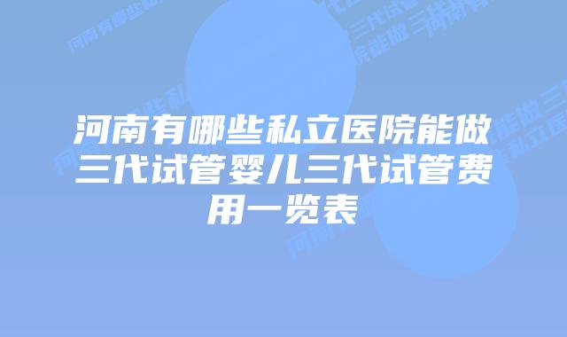 河南有哪些私立医院能做三代试管婴儿三代试管费用一览表