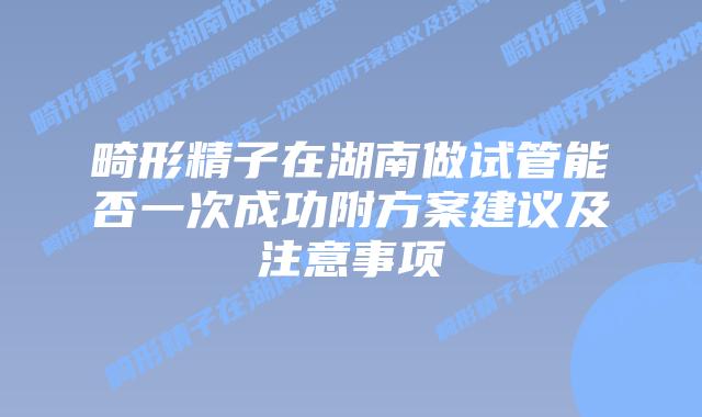 畸形精子在湖南做试管能否一次成功附方案建议及注意事项