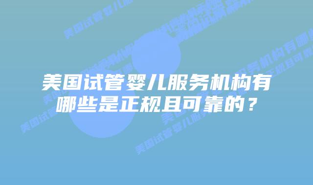 美国试管婴儿服务机构有哪些是正规且可靠的?