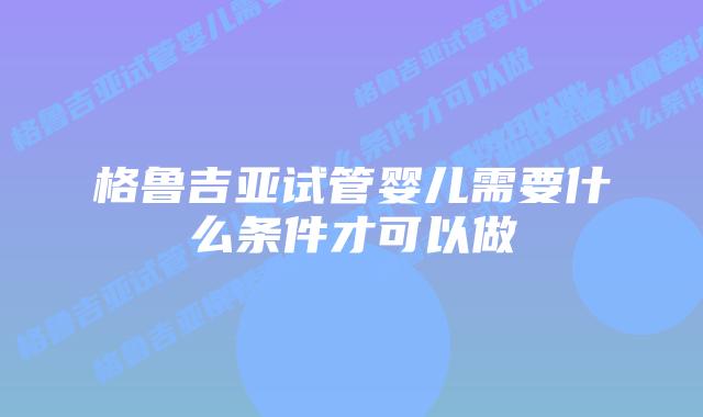 格鲁吉亚试管婴儿需要什么条件才可以做